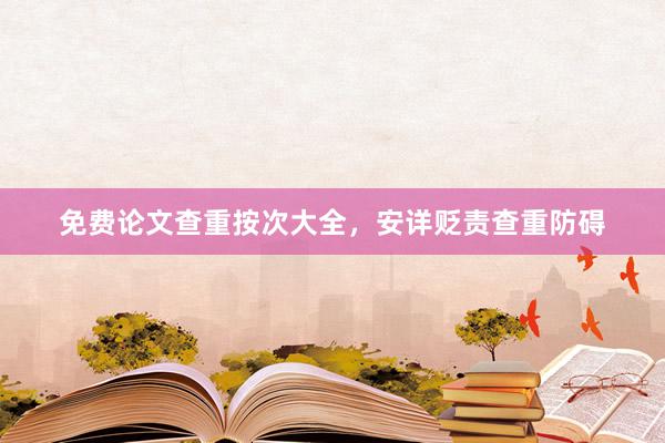 免费论文查重按次大全，安详贬责查重防碍